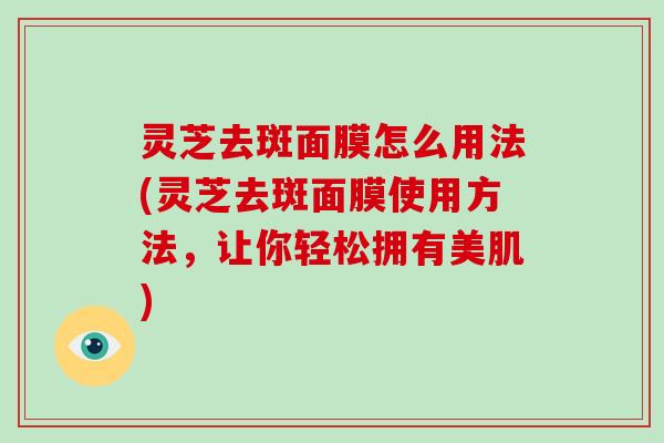 灵芝去斑面膜怎么用法(灵芝去斑面膜使用方法，让你轻松拥有美肌)