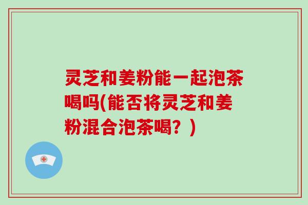 灵芝和姜粉能一起泡茶喝吗(能否将灵芝和姜粉混合泡茶喝？)