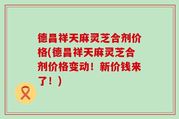 德昌祥天麻灵芝合剂价格(德昌祥天麻灵芝合剂价格变动！新价钱来了！)