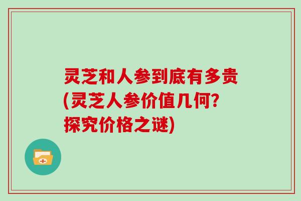 灵芝和人参到底有多贵(灵芝人参价值几何？探究价格之谜)