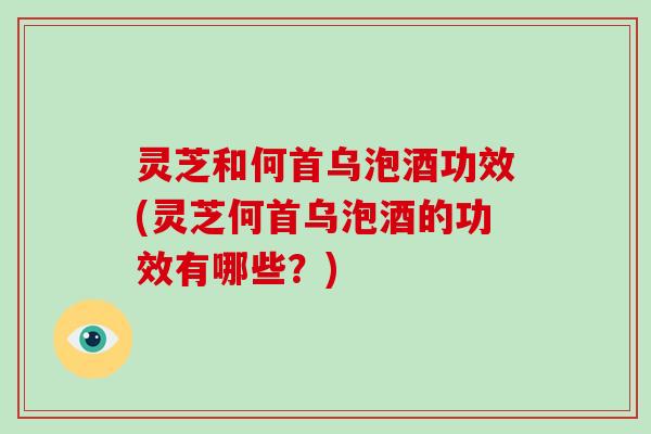 灵芝和何首乌泡酒功效(灵芝何首乌泡酒的功效有哪些？)