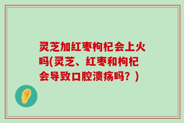 灵芝加红枣枸杞会上火吗(灵芝、红枣和枸杞会导致口腔溃疡吗？)