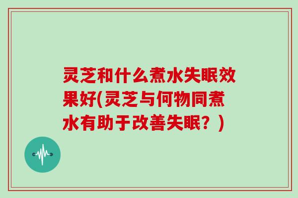 灵芝和什么煮水效果好(灵芝与何物同煮水有助于改善？)