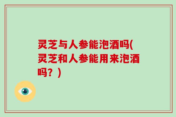 灵芝与人参能泡酒吗(灵芝和人参能用来泡酒吗？)