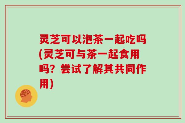 灵芝可以泡茶一起吃吗(灵芝可与茶一起食用吗？尝试了解其共同作用)