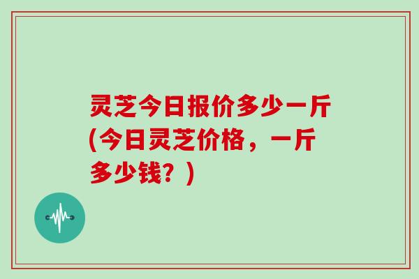 灵芝今日报价多少一斤(今日灵芝价格，一斤多少钱？)