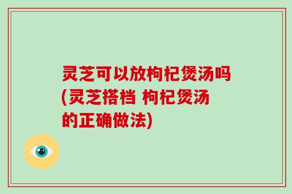 灵芝可以放枸杞煲汤吗(灵芝搭档 枸杞煲汤的正确做法)