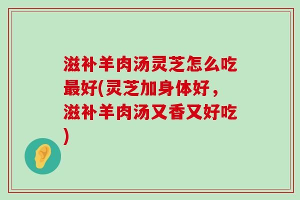 滋补羊肉汤灵芝怎么吃好(灵芝加身体好，滋补羊肉汤又香又好吃)