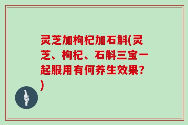 灵芝加枸杞加石斛(灵芝、枸杞、石斛三宝一起服用有何养生效果？)