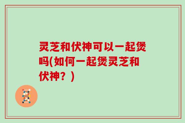 灵芝和伏神可以一起煲吗(如何一起煲灵芝和伏神？)