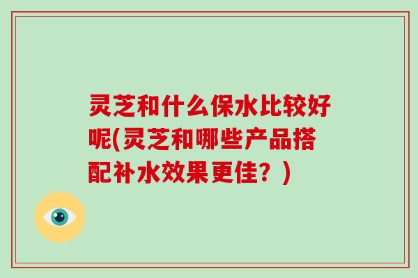 灵芝和什么保水比较好呢(灵芝和哪些产品搭配补水效果更佳？)