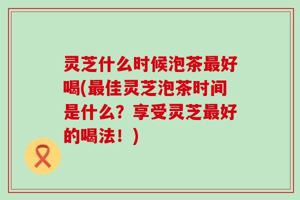 灵芝什么时候泡茶好喝(佳灵芝泡茶时间是什么？享受灵芝好的喝法！)