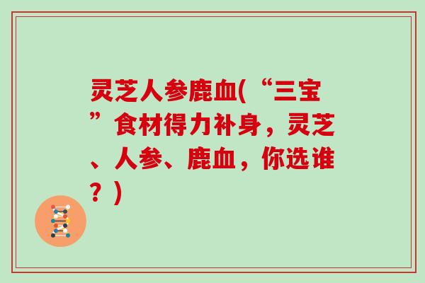 灵芝人参鹿(“三宝”食材得力补身，灵芝、人参、鹿，你选谁？)