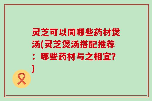 灵芝可以同哪些药材煲汤(灵芝煲汤搭配推荐：哪些药材与之相宜？)