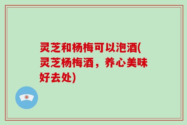 灵芝和杨梅可以泡酒(灵芝杨梅酒，养心美味好去处)