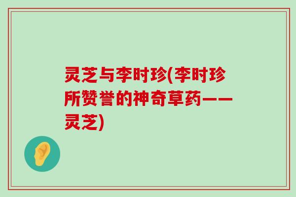 灵芝与李时珍(李时珍所赞誉的神奇草药——灵芝)