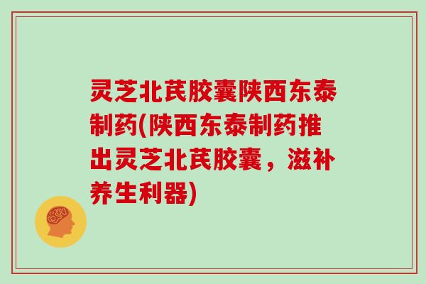 灵芝北芪胶囊陕西东泰制药(陕西东泰制药推出灵芝北芪胶囊，滋补养生利器)