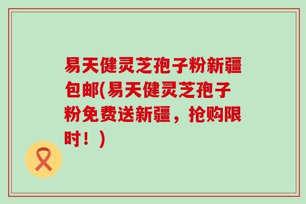 易天健灵芝孢子粉新疆包邮(易天健灵芝孢子粉免费送新疆，抢购限时！)