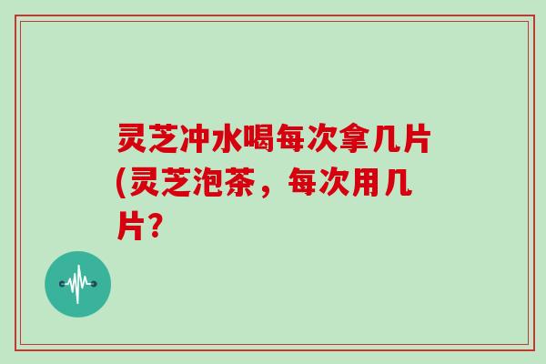 灵芝冲水喝每次拿几片(灵芝泡茶，每次用几片？