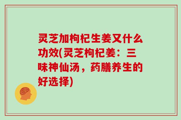 灵芝加枸杞生姜又什么功效(灵芝枸杞姜：三味神仙汤，药膳养生的好选择)