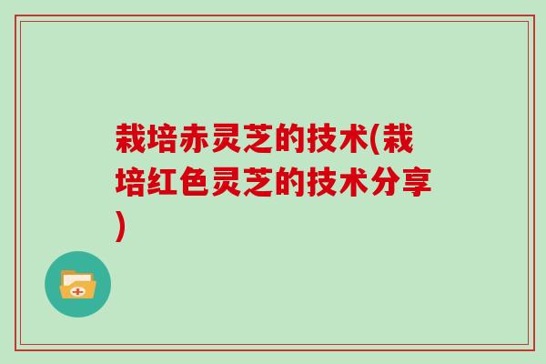 栽培赤灵芝的技术(栽培红色灵芝的技术分享)