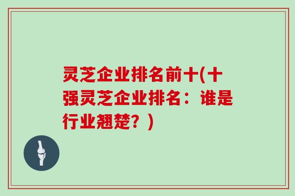 灵芝企业排名前十(十强灵芝企业排名：谁是行业翘楚？)