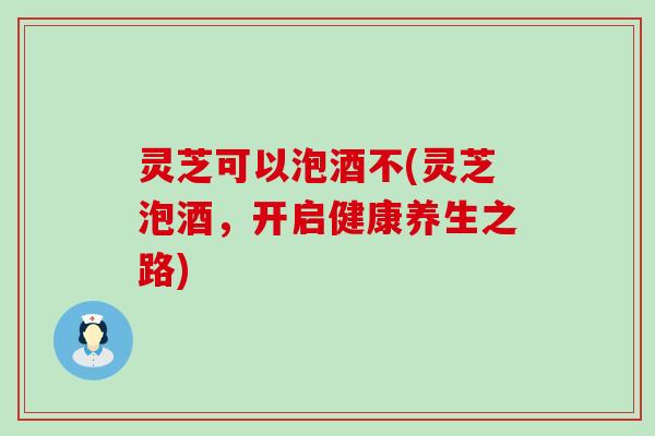 灵芝可以泡酒不(灵芝泡酒，开启健康养生之路)