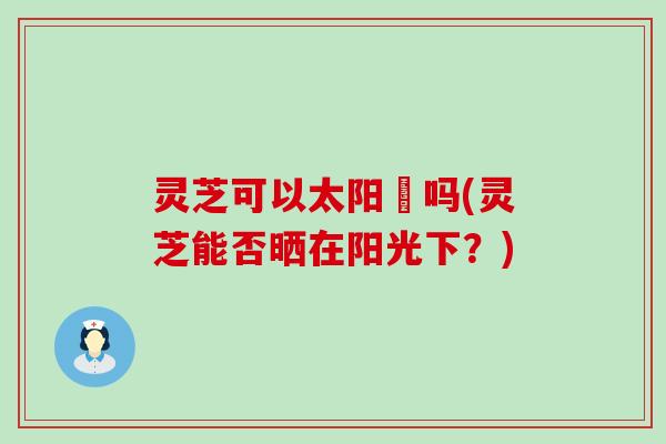 灵芝可以太阳嗮吗(灵芝能否晒在阳光下？)