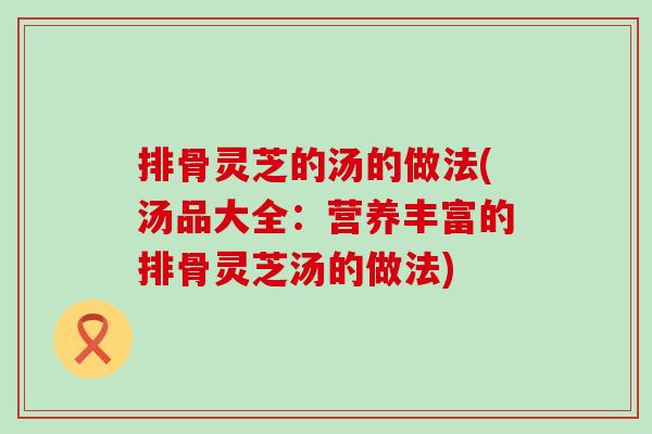 排骨灵芝的汤的做法(汤品大全：营养丰富的排骨灵芝汤的做法)