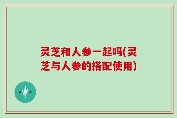 灵芝和人参一起吗(灵芝与人参的搭配使用)