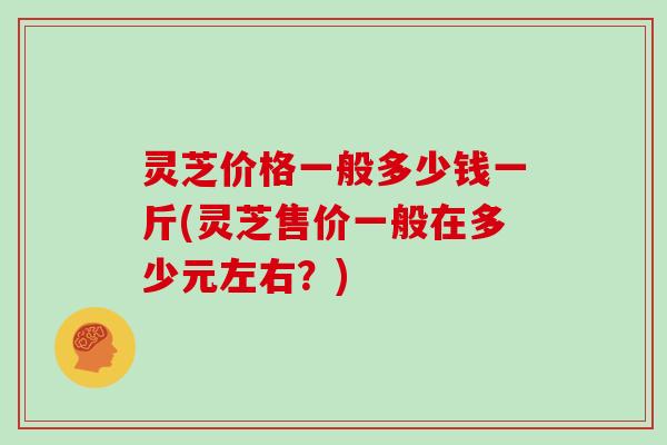 灵芝价格一般多少钱一斤(灵芝售价一般在多少元左右？)