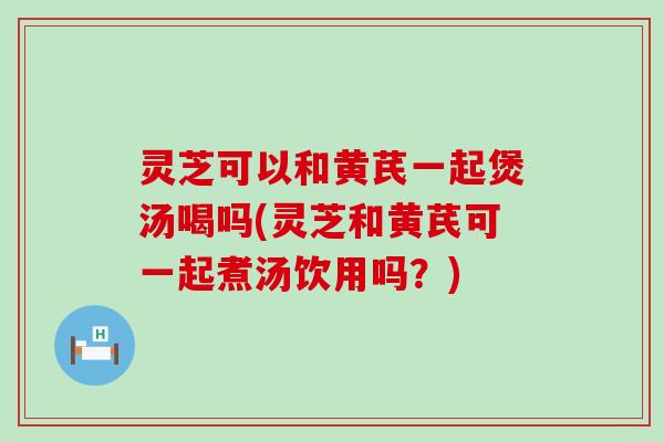 灵芝可以和黄芪一起煲汤喝吗(灵芝和黄芪可一起煮汤饮用吗？)