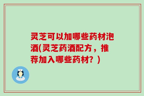 灵芝可以加哪些药材泡酒(灵芝药酒配方，推荐加入哪些药材？)