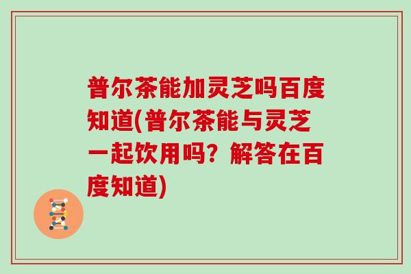 普尔茶能加灵芝吗百度知道(普尔茶能与灵芝一起饮用吗？解答在百度知道)