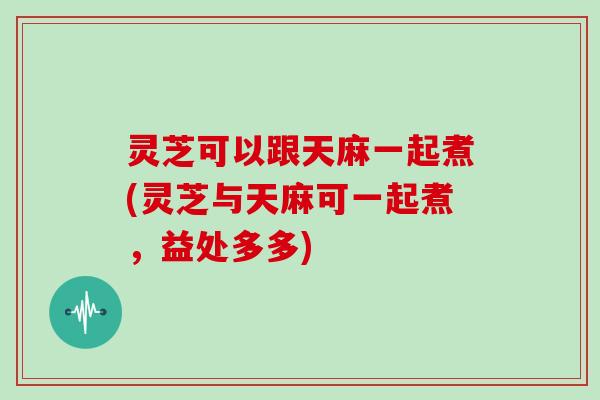 灵芝可以跟天麻一起煮(灵芝与天麻可一起煮，益处多多)