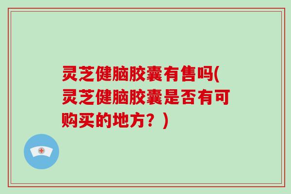 灵芝健脑胶囊有售吗(灵芝健脑胶囊是否有可购买的地方？)