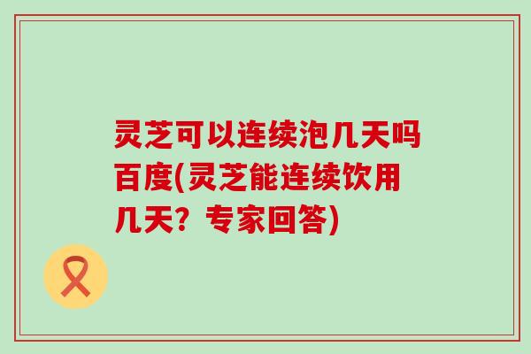 灵芝可以连续泡几天吗百度(灵芝能连续饮用几天？专家回答)