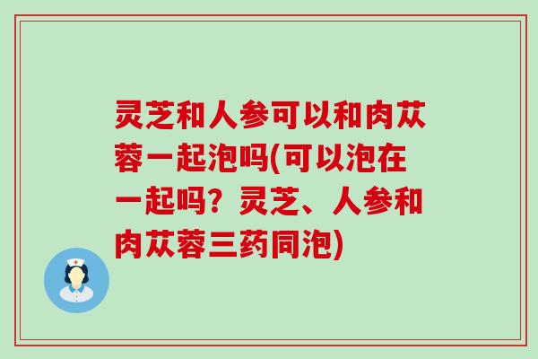 灵芝和人参可以和肉苁蓉一起泡吗(可以泡在一起吗？灵芝、人参和肉苁蓉三药同泡)