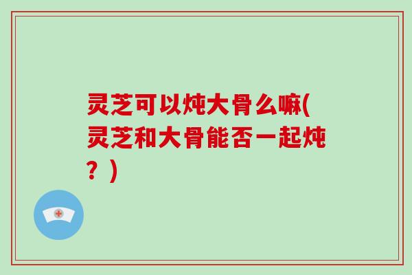 灵芝可以炖大骨么嘛(灵芝和大骨能否一起炖？)