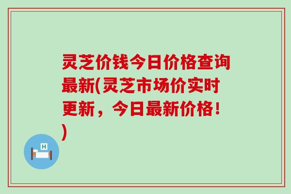 灵芝价钱今日价格查询新(灵芝市场价实时更新，今日新价格！)