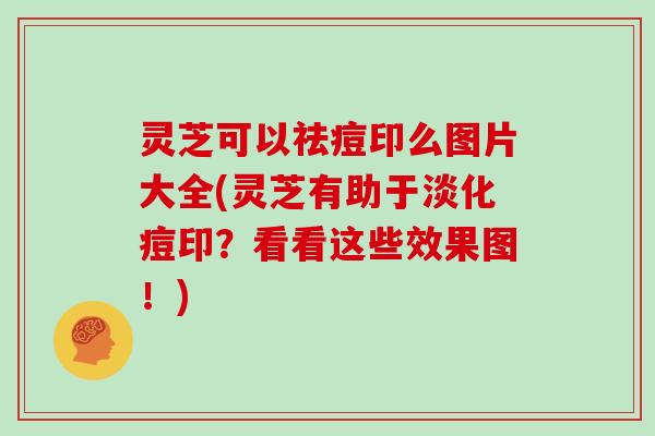 灵芝可以祛痘印么图片大全(灵芝有助于淡化痘印？看看这些效果图！)