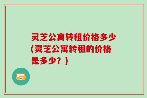 灵芝公寓转租价格多少(灵芝公寓转租的价格是多少？)