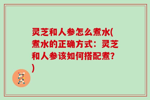 灵芝和人参怎么煮水(煮水的正确方式：灵芝和人参该如何搭配煮？)