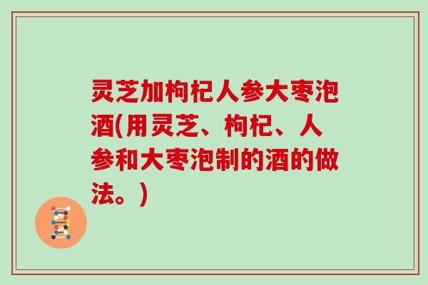 灵芝加枸杞人参大枣泡酒(用灵芝、枸杞、人参和大枣泡制的酒的做法。)