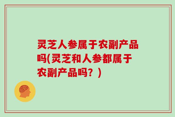 灵芝人参属于农副产品吗(灵芝和人参都属于农副产品吗？)