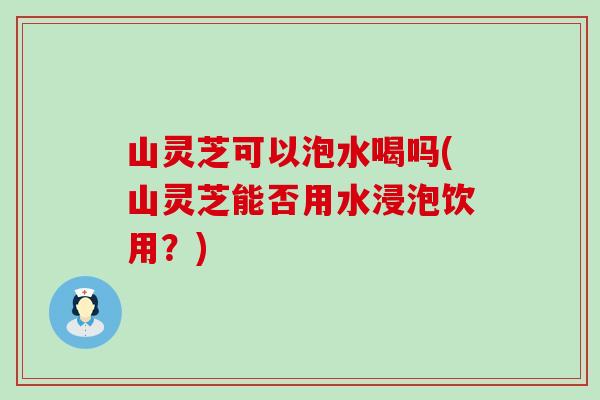 山灵芝可以泡水喝吗(山灵芝能否用水浸泡饮用？)