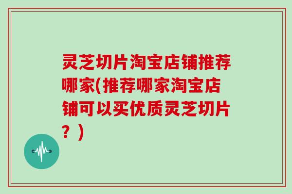 灵芝切片淘宝店铺推荐哪家(推荐哪家淘宝店铺可以买优质灵芝切片？)