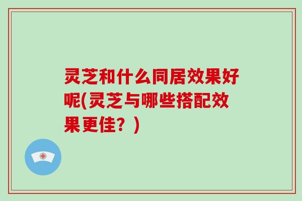 灵芝和什么同居效果好呢(灵芝与哪些搭配效果更佳？)