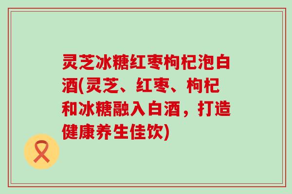 灵芝冰糖红枣枸杞泡白酒(灵芝、红枣、枸杞和冰糖融入白酒，打造健康养生佳饮)