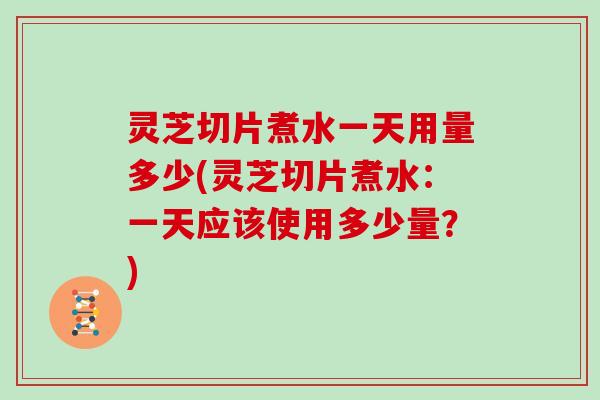 灵芝切片煮水一天用量多少(灵芝切片煮水：一天应该使用多少量？)